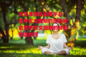 天天发娱乐彩票平台-意甲尤文图斯的球员状态意甲尤文图斯的球员状态如何