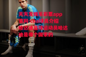 天天发娱乐彩票app官网-cba球员介绍哈达迪篮球运动员哈达迪是哪个国家的